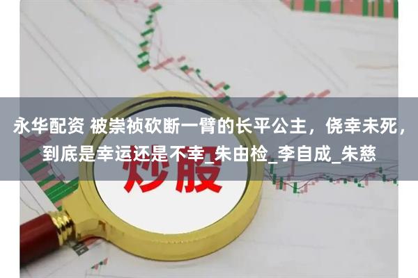 永华配资 被崇祯砍断一臂的长平公主，侥幸未死，到底是幸运还是不幸_朱由检_李自成_朱慈