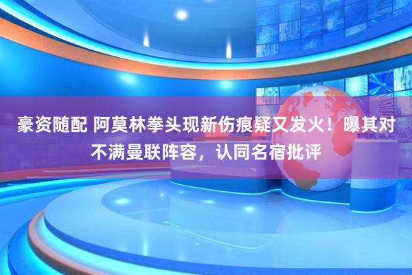 豪资随配 阿莫林拳头现新伤痕疑又发火！曝其对不满曼联阵容，认同名宿批评
