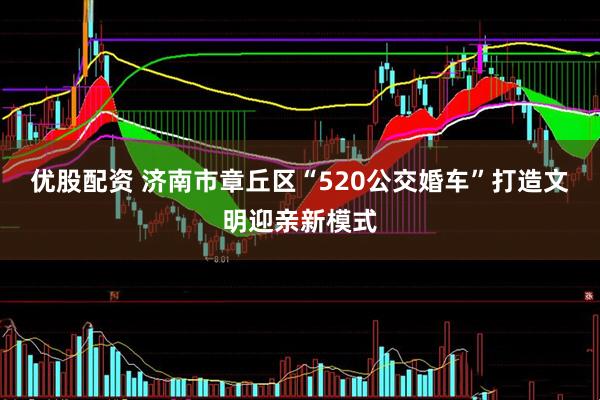 优股配资 济南市章丘区“520公交婚车”打造文明迎亲新模式