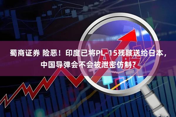 蜀商证券 险恶！印度已将PL-15残骸送给日本，中国导弹会不会被泄密仿制？