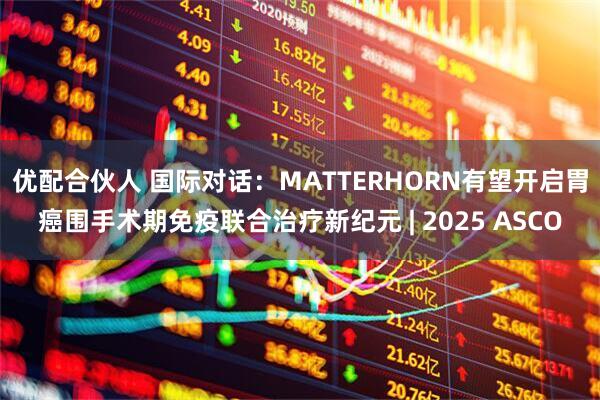 优配合伙人 国际对话：MATTERHORN有望开启胃癌围手术期免疫联合治疗新纪元 | 2025 ASCO