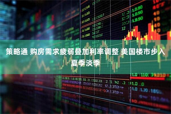 策略通 购房需求疲弱叠加利率调整 美国楼市步入夏季淡季