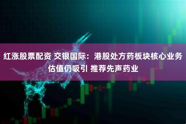 红涨股票配资 交银国际：港股处方药板块核心业务估值仍吸引 推荐先声药业