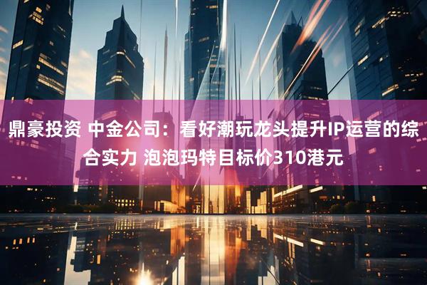 鼎豪投资 中金公司：看好潮玩龙头提升IP运营的综合实力 泡泡玛特目标价310港元