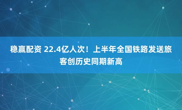 稳赢配资 22.4亿人次！上半年全国铁路发送旅客创历史同期新高