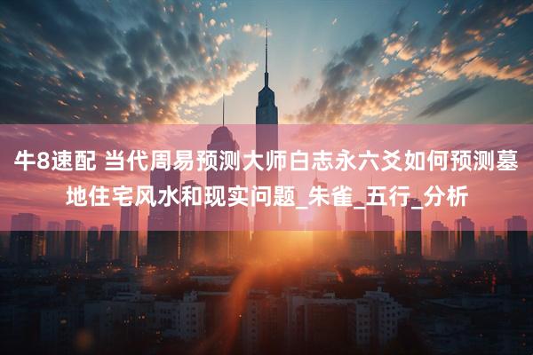 牛8速配 当代周易预测大师白志永六爻如何预测墓地住宅风水和现实问题_朱雀_五行_分析