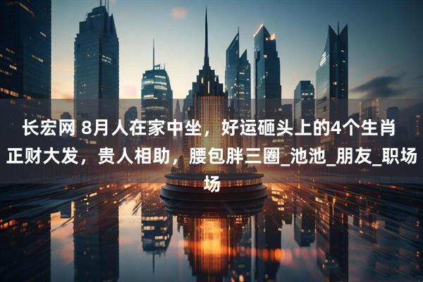 长宏网 8月人在家中坐，好运砸头上的4个生肖 正财大发，贵人相助，腰包胖三圈_池池_朋友_职场