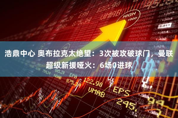 浩鼎中心 奥布拉克太绝望：3次被攻破球门，曼联超级新援哑火：6场0进球