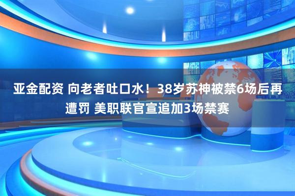 亚金配资 向老者吐口水！38岁苏神被禁6场后再遭罚 美职联官宣追加3场禁赛
