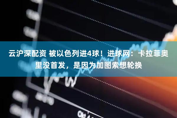 云沪深配资 被以色列进4球！进球网：卡拉菲奥里没首发，是因为加图索想轮换