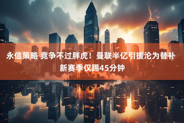 永信策略 竞争不过胖虎！曼联半亿引援沦为替补 新赛季仅踢45分钟