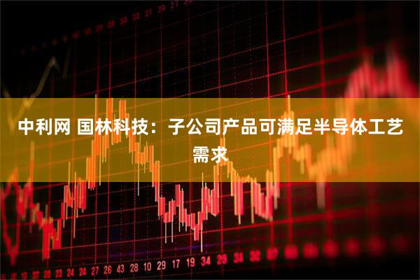中利网 国林科技：子公司产品可满足半导体工艺需求