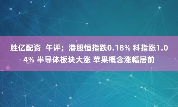胜亿配资  午评：港股恒指跌0.18% 科指涨1.04% 半导体板块大涨 苹果概念涨幅居前