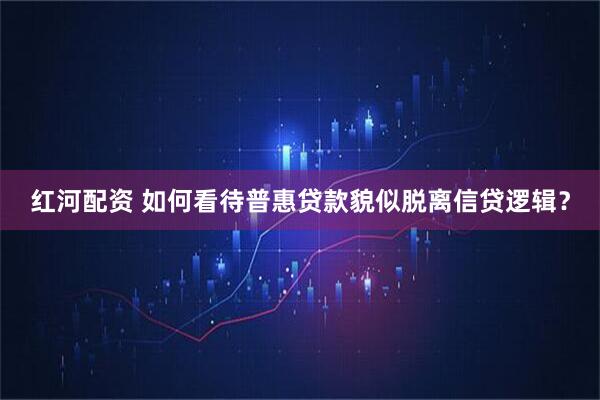 红河配资 如何看待普惠贷款貌似脱离信贷逻辑？