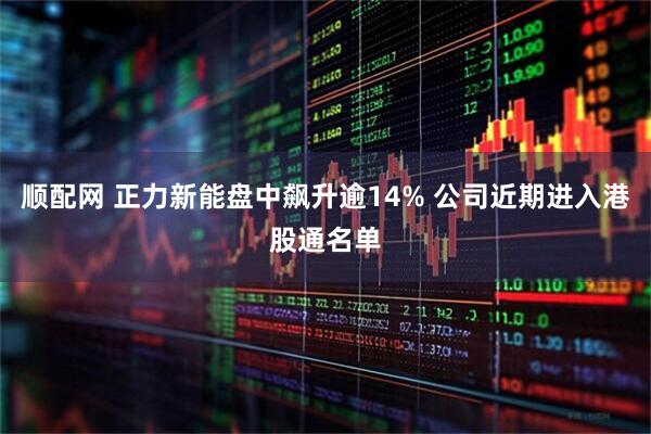 顺配网 正力新能盘中飙升逾14% 公司近期进入港股通名单