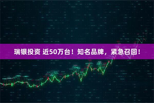 瑞银投资 近50万台！知名品牌，紧急召回！