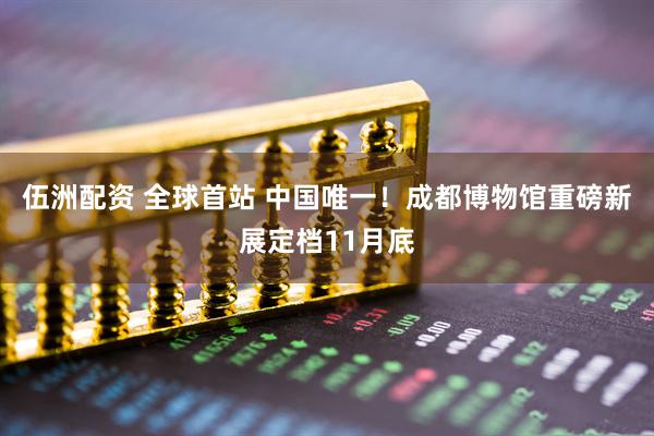 伍洲配资 全球首站 中国唯一！成都博物馆重磅新展定档11月底