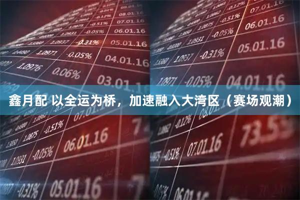 鑫月配 以全运为桥，加速融入大湾区（赛场观潮）
