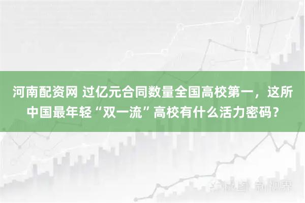 河南配资网 过亿元合同数量全国高校第一，这所中国最年轻“双一流”高校有什么活力密码？