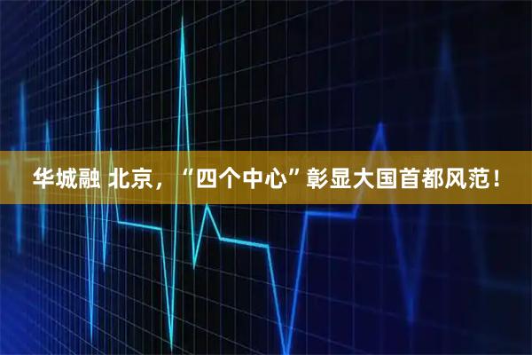 华城融 北京，“四个中心”彰显大国首都风范！