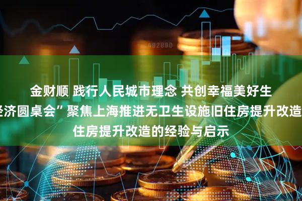 金财顺 践行人民城市理念&#32;共创幸福美好生活——“中国经济圆桌会”聚焦上海推进无卫生设施旧住房提升改造的经验与启示