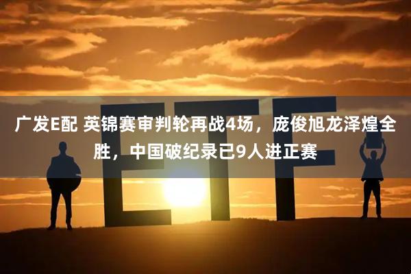 广发E配 英锦赛审判轮再战4场，庞俊旭龙泽煌全胜，中国破纪录已9人进正赛