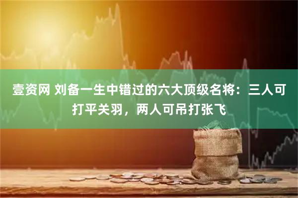 壹资网 刘备一生中错过的六大顶级名将：三人可打平关羽，两人可吊打张飞