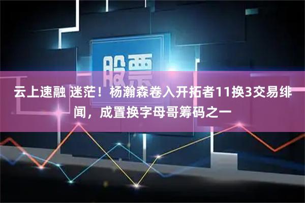云上速融 迷茫！杨瀚森卷入开拓者11换3交易绯闻，成置换字母哥筹码之一