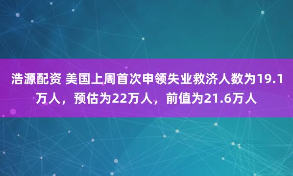 浩源配资 美国上周首次申领失业救济人数为19.1万人，预估为22万人，前值为21.6万人