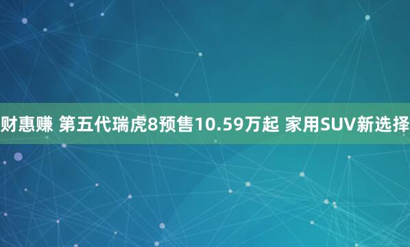 财惠赚 第五代瑞虎8预售10.59万起 家用SUV新选择