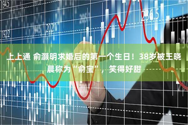 上上通 俞灏明求婚后的第一个生日！38岁被王晓晨称为“俞宝”，笑得好甜