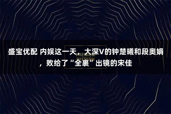 盛宝优配 内娱这一天，大深V的钟楚曦和段奥娟，败给了“全裹”出镜的宋佳