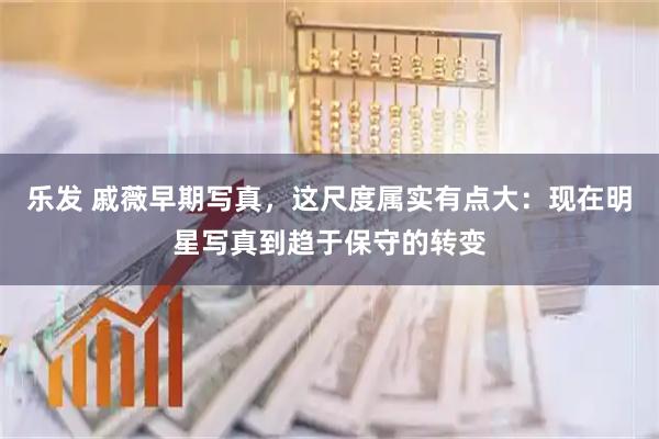 乐发 戚薇早期写真，这尺度属实有点大：现在明星写真到趋于保守的转变