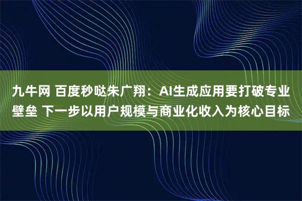 九牛网 百度秒哒朱广翔：AI生成应用要打破专业壁垒 下一步以用户规模与商业化收入为核心目标