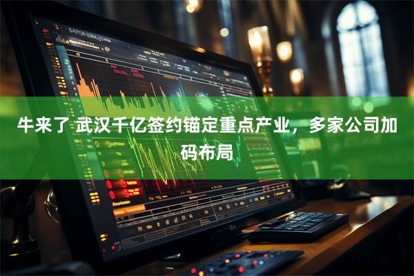 牛来了 武汉千亿签约锚定重点产业，多家公司加码布局