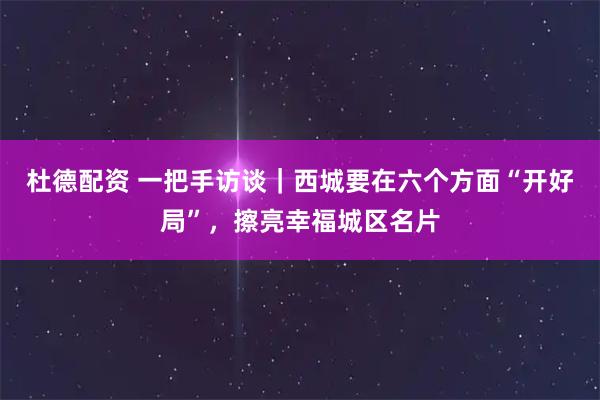 杜德配资 一把手访谈｜西城要在六个方面“开好局”，擦亮幸福城区名片
