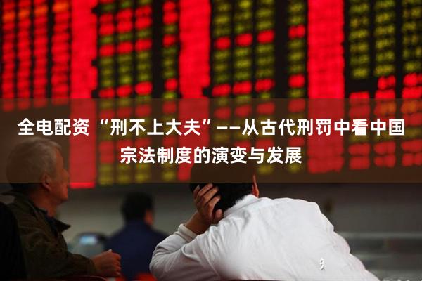 全电配资 “刑不上大夫”——从古代刑罚中看中国宗法制度的演变与发展