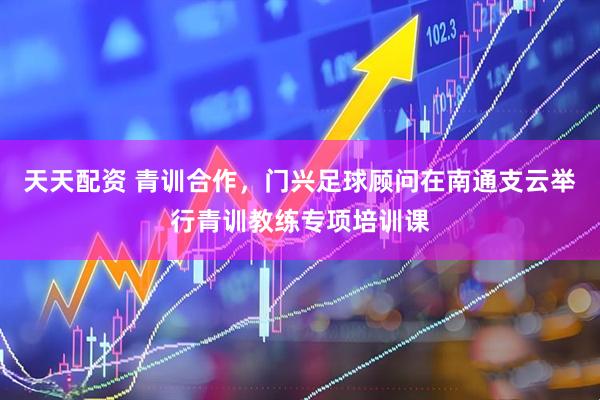 天天配资 青训合作，门兴足球顾问在南通支云举行青训教练专项培训课