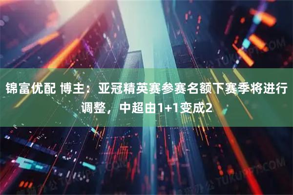 锦富优配 博主：亚冠精英赛参赛名额下赛季将进行调整，中超由1+1变成2